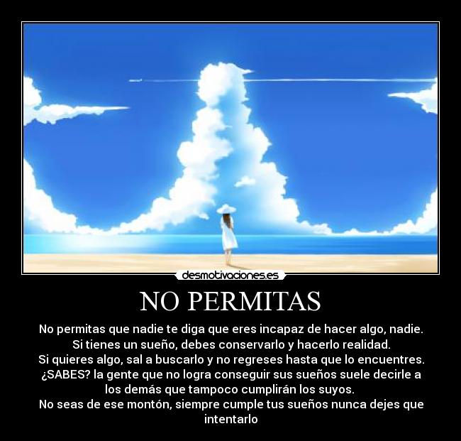 NO PERMITAS - No permitas que nadie te diga que eres incapaz de hacer algo, nadie.
Si tienes un sueño, debes conservarlo y hacerlo realidad.
Si quieres algo, sal a buscarlo y no regreses hasta que lo encuentres.
¿SABES? la gente que no logra conseguir sus sueños suele decirle a
los demás que tampoco cumplirán los suyos. 
No seas de ese montón, siempre cumple tus sueños nunca dejes que
intentarlo