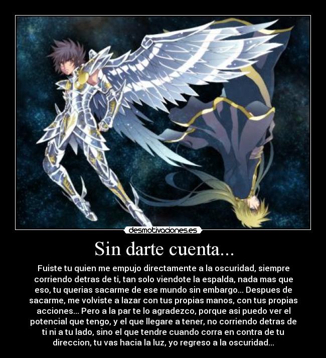 Sin darte cuenta... - Fuiste tu quien me empujo directamente a la oscuridad, siempre
corriendo detras de ti, tan solo viendote la espalda, nada mas que
eso, tu querias sacarme de ese mundo sin embargo... Despues de
sacarme, me volviste a lazar con tus propias manos, con tus propias
acciones... Pero a la par te lo agradezco, porque asi puedo ver el
potencial que tengo, y el que llegare a tener, no corriendo detras de
ti ni a tu lado, sino el que tendre cuando corra en contra de tu
direccion, tu vas hacia la luz, yo regreso a la oscuridad...