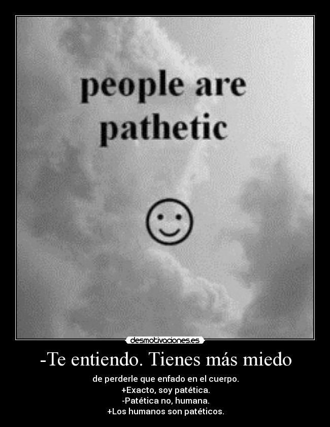 -Te entiendo. Tienes más miedo - de perderle que enfado en el cuerpo.
+Exacto, soy patética.
-Patética no, humana.
+Los humanos son patéticos.