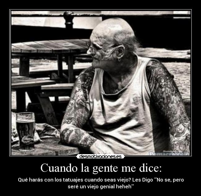 Cuando la gente me dice: - Qué harás con los tatuajes cuando seas viejo? Les Digo No se, pero
seré un viejo genial heheh