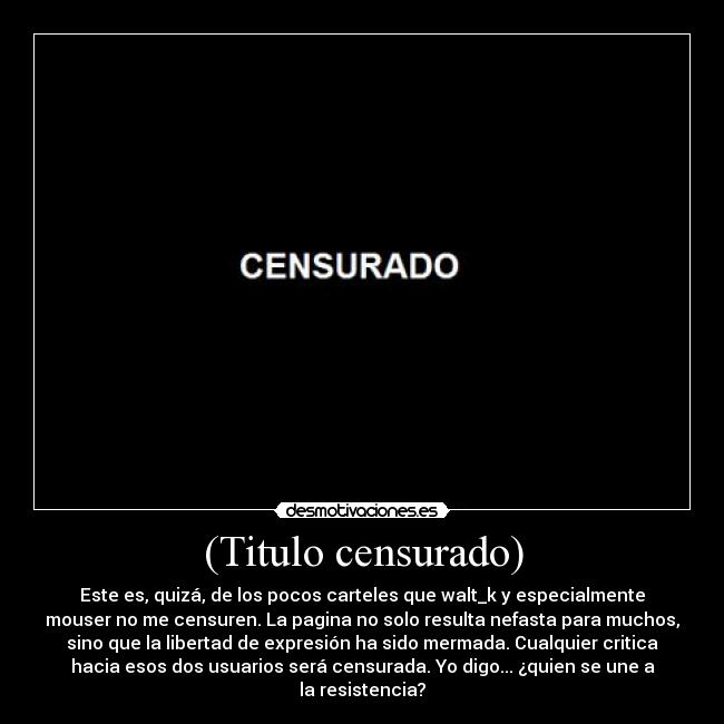 (Titulo censurado) - Este es, quizá, de los pocos carteles que walt_k y especialmente
mouser no me censuren. La pagina no solo resulta nefasta para muchos,
sino que la libertad de expresión ha sido mermada. Cualquier critica
hacia esos dos usuarios será censurada. Yo digo... ¿quien se une a
la resistencia?