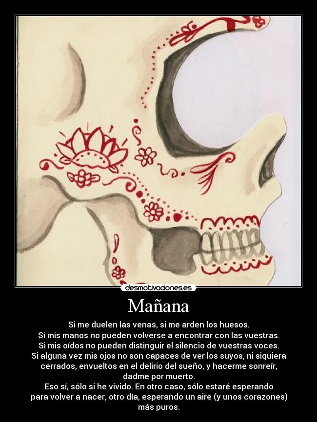 Mañana - Si me duelen las venas, si me arden los huesos.
Si mis manos no pueden volverse a encontrar con las vuestras.
Si mis oídos no pueden distinguir el silencio de vuestras voces.
Si alguna vez mis ojos no son capaces de ver los suyos, ni siquiera
cerrados, envueltos en el delirio del sueño, y hacerme sonreír,
dadme por muerto.
Eso sí, sólo si he vivido. En otro caso, sólo estaré esperando
para volver a nacer, otro día, esperando un aire (y unos corazones)
más puros.