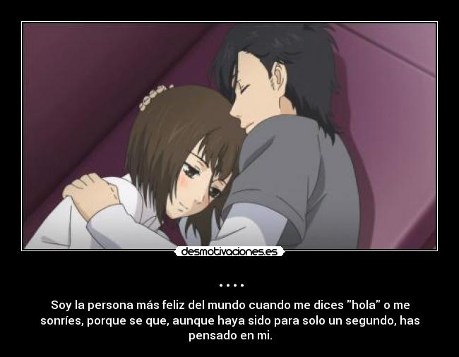 .... - Soy la persona más feliz del mundo cuando me dices hola o me
sonríes, porque se que, aunque haya sido para solo un segundo, has
pensado en mi.