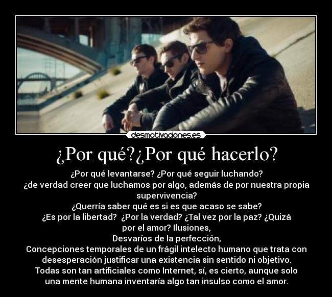 ¿Por qué?¿Por qué hacerlo? - ¿Por qué levantarse? ¿Por qué seguir luchando?
¿de verdad creer que luchamos por algo, además de por nuestra propia
supervivencia?
¿Querría saber qué es si es que acaso se sabe?
¿Es por la libertad?  ¿Por la verdad? ¿Tal vez por la paz? ¿Quizá
por el amor? Ilusiones,
Desvaríos de la perfección,
Concepciones temporales de un frágil intelecto humano que trata con
desesperación justificar una existencia sin sentido ni objetivo.
Todas son tan artificiales como Internet, sí, es cierto, aunque solo
una mente humana inventaría algo tan insulso como el amor.