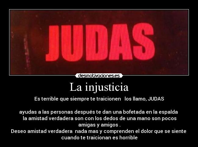 La injusticia - Es terrible que siempre te traicionen   los llamo, JUDAS

ayudas a las personas después te dan una bofetada en la espalda 
 la amistad verdadera son con los dedos de una mano son pocos
amigas y amigos .
Deseo amistad verdadera  nada mas y comprenden el dolor que se siente 
cuando te traicionan es horrible