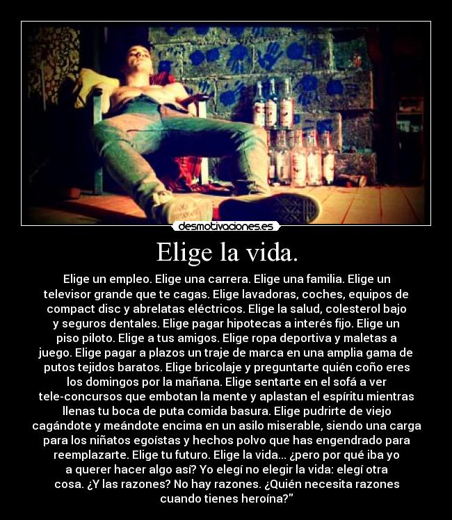 Elige la vida. - Elige un empleo. Elige una carrera. Elige una familia. Elige un
televisor grande que te cagas. Elige lavadoras, coches, equipos de
compact disc y abrelatas eléctricos. Elige la salud, colesterol bajo
y seguros dentales. Elige pagar hipotecas a interés fijo. Elige un
piso piloto. Elige a tus amigos. Elige ropa deportiva y maletas a
juego. Elige pagar a plazos un traje de marca en una amplia gama de
putos tejidos baratos. Elige bricolaje y preguntarte quién coño eres
los domingos por la mañana. Elige sentarte en el sofá a ver
tele-concursos que embotan la mente y aplastan el espíritu mientras
llenas tu boca de puta comida basura. Elige pudrirte de viejo
cagándote y meándote encima en un asilo miserable, siendo una carga
para los niñatos egoístas y hechos polvo que has engendrado para
reemplazarte. Elige tu futuro. Elige la vida... ¿pero por qué iba yo
a querer hacer algo así? Yo elegí no elegir la vida: elegí otra
cosa. ¿Y las razones? No hay razones. ¿Quién necesita razones
cuando tienes heroína?