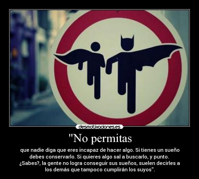 No permitas - que nadie diga que eres incapaz de hacer algo. Si tienes un sueño
debes conservarlo. Si quieres algo sal a buscarlo, y punto.
¿Sabes?, la gente no logra conseguir sus sueños, suelen decirles a
los demás que tampoco cumplirán los suyos.