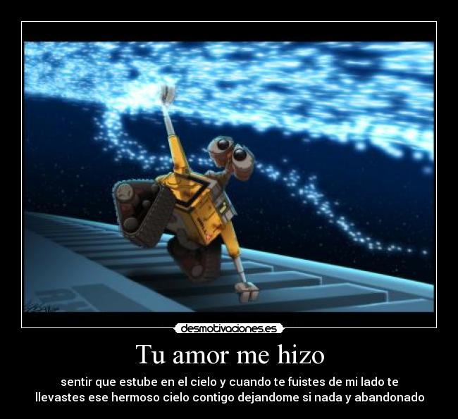 Tu amor me hizo - sentir que estube en el cielo y cuando te fuistes de mi lado te
llevastes ese hermoso cielo contigo dejandome si nada y abandonado