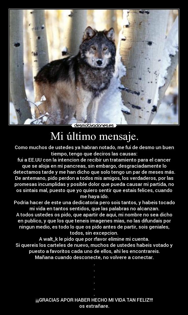 Mi último mensaje. - Como muchos de ustedes ya habran notado, me fui de desmo un buen
tiempo, tengo que deciros las causas:
fui a EE.UU con la intencion de recibir un tratamiento para el cancer
que se aloja en mi pancreas, sin embargo, desgraciadamente lo
detectamos tarde y me han dicho que solo tengo un par de meses más.
De antemano, pido perdon a todos mis amigos, los verdaderos, por las
promesas incumplidas y posible dolor que pueda causar mi partida, no
os sintais mal, puesto que yo quiero sentir que estais felices, cuando
me haya ido.
Podria hacer de este una dedicatoria pero sois tantos, y habeis tocado
mi vida en tantos sentidos, que las palabras no alcanzan.
A todos ustedes os pido, que apartir de aqui, mi nombre no sea dicho
en publico, y que los que teneis imagenes mias, no las difundais por
ningun medio, es todo lo que os pido antes de partir, sois geniales,
todos, sin excepcion.
A walt_k le pido que por rfavor elimine mi cuenta.
Si quereis los carteles de nuevo, muchos de ustedes habeis votado y
puesto a favoritos cada uno de ellos, ahi les encontrareis.
Mañana cuando desconecte, no volvere a conectar.
.
.
.
.
.
.
¡¡¡GRACIAS APOR HABER HECHO MI VIDA TAN FELIZ!!!
os extrañare.