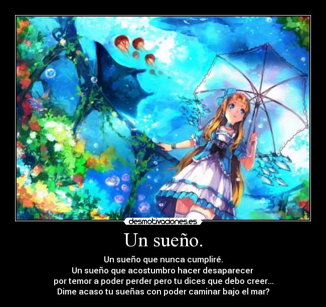 Un sueño. - Un sueño que nunca cumpliré.
Un sueño que acostumbro hacer desaparecer
por temor a poder perder pero tu dices que debo creer...
Dime acaso tu sueñas con poder caminar bajo el mar?