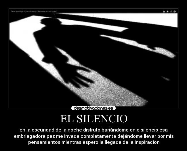 EL SILENCIO - en la oscuridad de la noche disfruto bañándome en e silencio esa
embriagadora paz me invade completamente dejándome llevar por mis
pensamientos mientras espero la llegada de la inspiracion