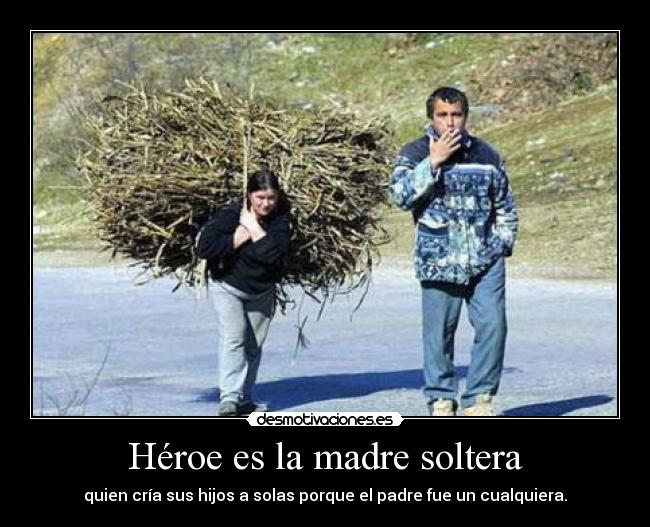 Héroe es la madre soltera - quien cría sus hijos a solas porque el padre fue un cualquiera.