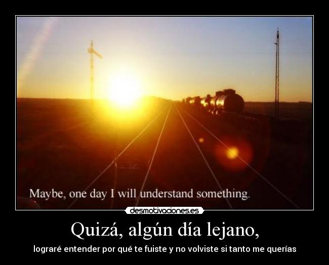 Quizá, algún día lejano, - lograré entender por qué te fuiste y no volviste si tanto me querías