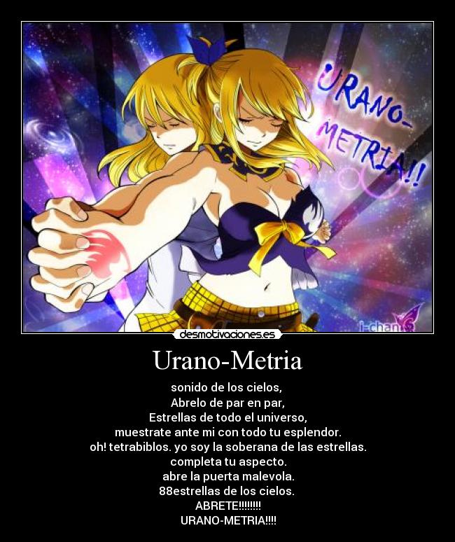 Urano-Metria - sonido de los cielos,
Abrelo de par en par,
Estrellas de todo el universo,
muestrate ante mi con todo tu esplendor.
oh! tetrabiblos. yo soy la soberana de las estrellas.
completa tu aspecto.
abre la puerta malevola.
88estrellas de los cielos.
ABRETE!!!!!!!!
URANO-METRIA!!!!