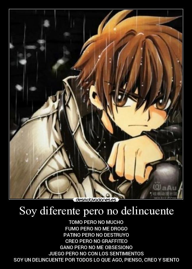 Soy diferente pero no delincuente - TOMO PERO NO MUCHO
FUMO PERO NO ME DROGO
PATINO PERO NO DESTRUYO
CREO PERO NO GRAFFITEO
GANO PERO NO ME OBSESIONO
JUEGO PERO NO CON LOS SENTIMIENTOS
SOY UN DELINCUENTE POR TODOS LO QUE AGO, PIENSO, CREO Y SIENTO
