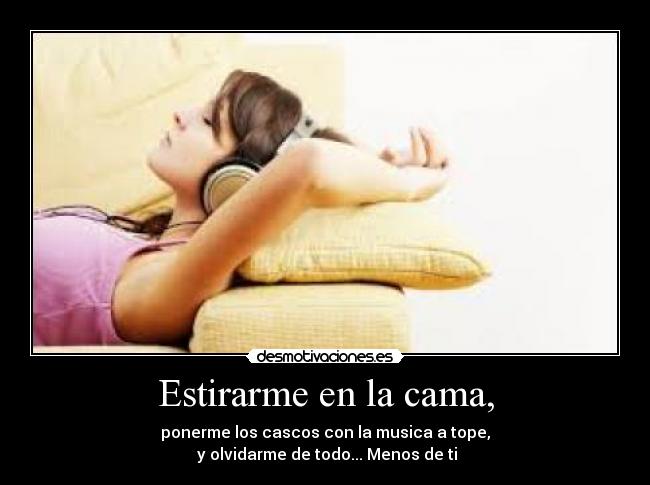 Estirarme en la cama, - ponerme los cascos con la musica a tope,
y olvidarme de todo... Menos de ti