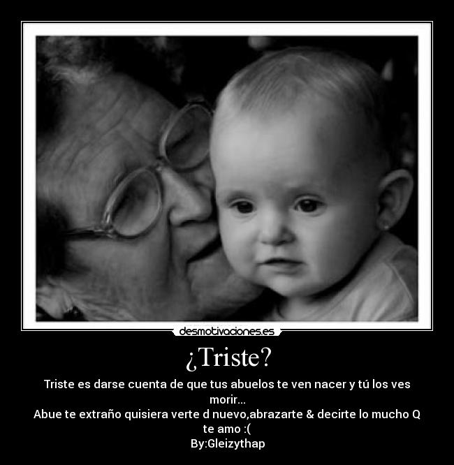 ¿Triste? - Triste es darse cuenta de que tus abuelos te ven nacer y tú los ves morir...
Abue te extraño quisiera verte d nuevo,abrazarte & decirte lo mucho Q te amo :(
By:Gleizythap