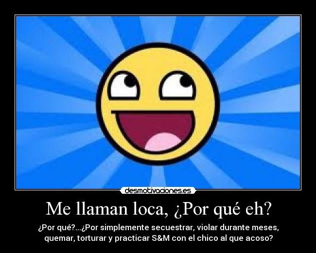 Me llaman loca, ¿Por qué eh? - ¿Por qué?...¿Por simplemente secuestrar, violar durante meses,
quemar, torturar y practicar S&M con el chico al que acoso?