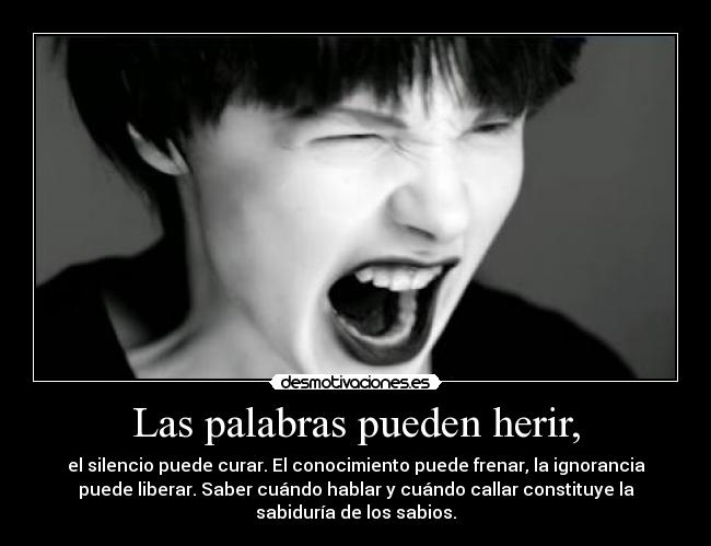 Las palabras pueden herir, - el silencio puede curar. El conocimiento puede frenar, la ignorancia
puede liberar. Saber cuándo hablar y cuándo callar constituye la
sabiduría de los sabios.