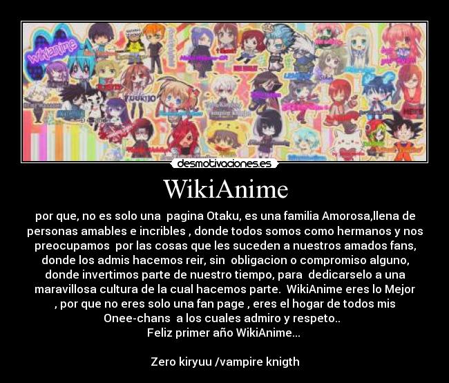 WikiAnime - por que, no es solo una  pagina Otaku, es una familia Amorosa,llena de
personas amables e incribles , donde todos somos como hermanos y nos
preocupamos  por las cosas que les suceden a nuestros amados fans,
donde los admis hacemos reir, sin  obligacion o compromiso alguno,
donde invertimos parte de nuestro tiempo, para  dedicarselo a una
maravillosa cultura de la cual hacemos parte.  WikiAnime eres lo Mejor
, por que no eres solo una fan page , eres el hogar de todos mis
Onee-chans  a los cuales admiro y respeto.. ♥♥
Feliz primer año WikiAnime... 

Zero kiryuu /vampire knigth