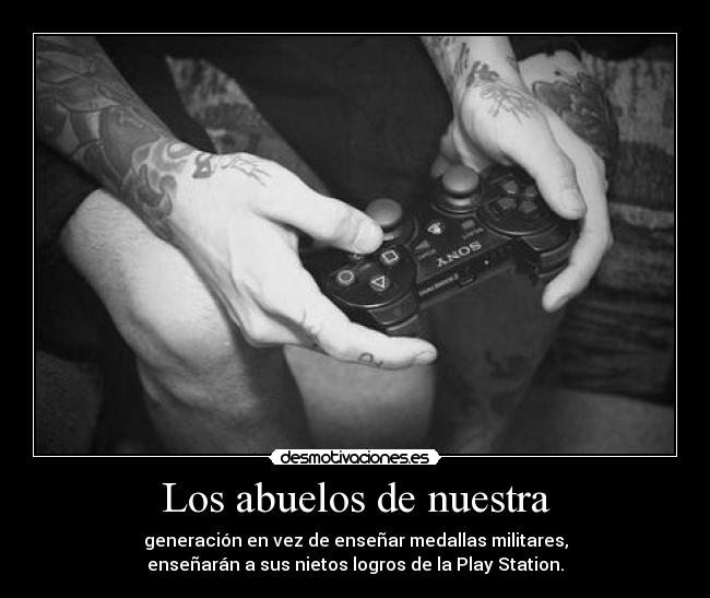 Los abuelos de nuestra - generación en vez de enseñar medallas militares,
enseñarán a sus nietos logros de la Play Station.