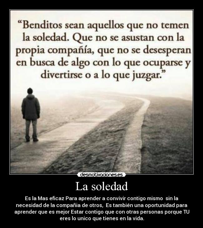 La soledad - Es la Mas eficaz Para aprender a convivir contigo mismo  sin la
necesidad de la compañia de otros,  Es también una oportunidad para
aprender que es mejor Estar contigo que con otras personas porque TU
eres lo unico que tienes en la vida.