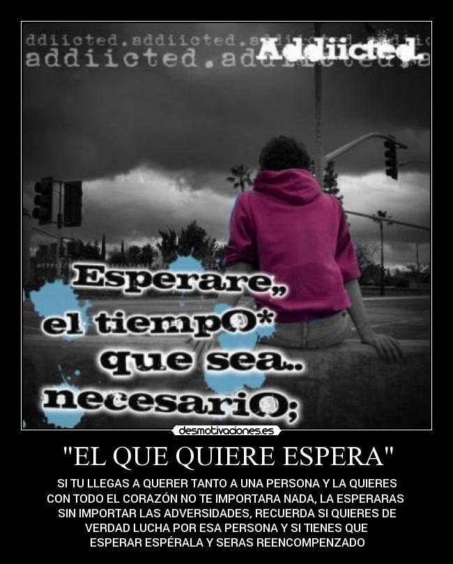 EL QUE QUIERE ESPERA - SI TU LLEGAS A QUERER TANTO A UNA PERSONA Y LA QUIERES
CON TODO EL CORAZÓN NO TE IMPORTARA NADA, LA ESPERARAS
SIN IMPORTAR LAS ADVERSIDADES, RECUERDA SI QUIERES DE
VERDAD LUCHA POR ESA PERSONA Y SI TIENES QUE
ESPERAR ESPÉRALA Y SERAS REENCOMPENZADO