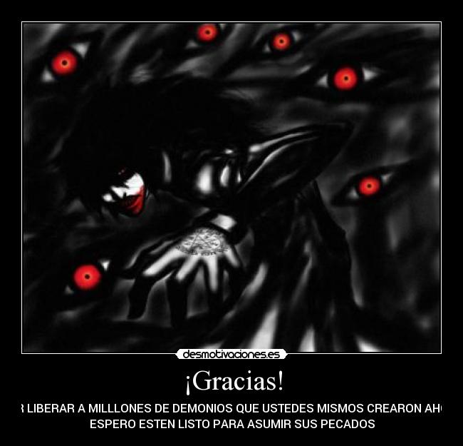 ¡Gracias! - POR LIBERAR A MILLLONES DE DEMONIOS QUE USTEDES MISMOS CREARON AHORA
ESPERO ESTEN LISTO PARA ASUMIR SUS PECADOS
