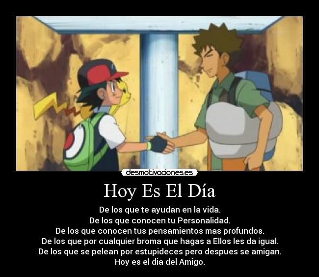 Hoy Es El Día - De los que te ayudan en la vida.
De los que conocen tu Personalidad.
De los que conocen tus pensamientos mas profundos.
De los que por cualquier broma que hagas a Ellos les da igual.
De los que se pelean por estupideces pero despues se amigan.
Hoy es el dia del Amigo.