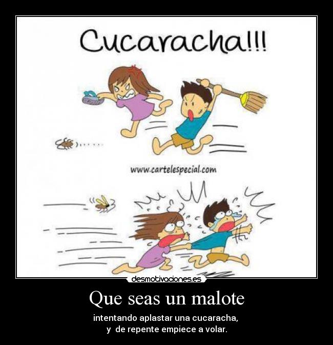 Que seas un malote - intentando aplastar una cucaracha,
y de repente empiece a volar.
