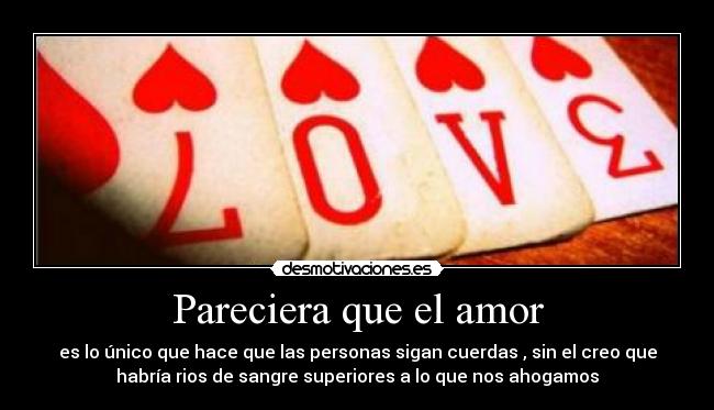 Pareciera que el amor - es lo único que hace que las personas sigan cuerdas , sin el creo que
habría rios de sangre superiores a lo que nos ahogamos