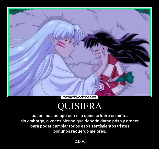 QUISIERA - pasar  mas tiempo con ella como si fuera un niño...
sin embargo, a veces pienso que debería darse prisa y crecer
para poder cambiar todos esos sentimientos tristes
por unos recuerdo mejores.

C.D.F.