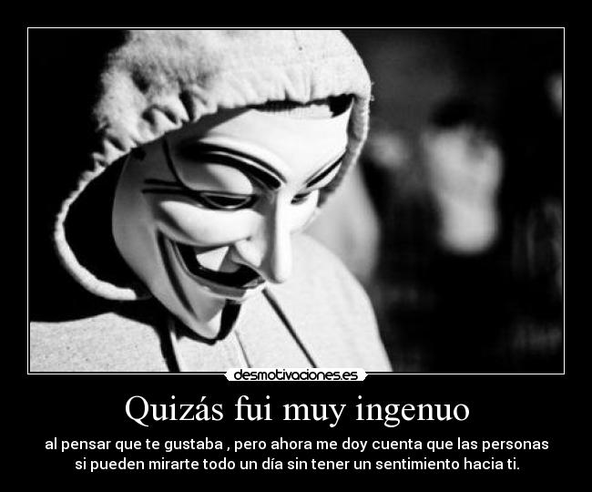 Quizás fui muy ingenuo - al pensar que te gustaba , pero ahora me doy cuenta que las personas
si pueden mirarte todo un día sin tener un sentimiento hacia ti.