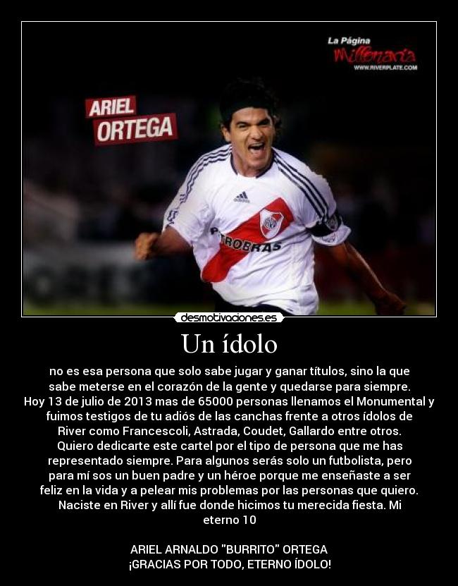Un ídolo - no es esa persona que solo sabe jugar y ganar títulos, sino la que
sabe meterse en el corazón de la gente y quedarse para siempre.
Hoy 13 de julio de 2013 mas de 65000 personas llenamos el Monumental y
fuimos testigos de tu adiós de las canchas frente a otros ídolos de
River como Francescoli, Astrada, Coudet, Gallardo entre otros.
Quiero dedicarte este cartel por el tipo de persona que me has
representado siempre. Para algunos serás solo un futbolista, pero
para mí sos un buen padre y un héroe porque me enseñaste a ser
feliz en la vida y a pelear mis problemas por las personas que quiero.
Naciste en River y allí fue donde hicimos tu merecida fiesta. Mi
eterno 10
ARIEL ARNALDO BURRITO ORTEGA
¡GRACIAS POR TODO, ETERNO ÍDOLO!