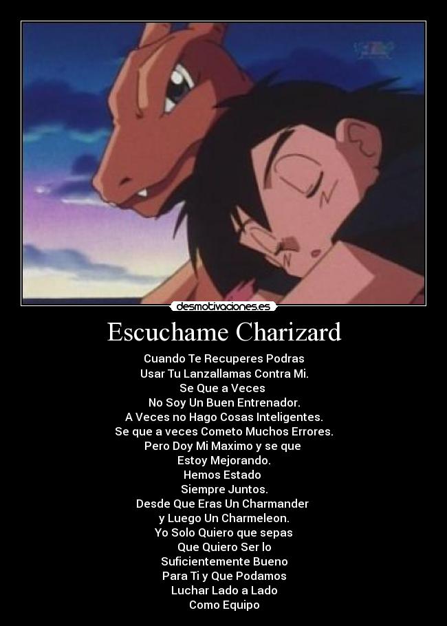 Escuchame Charizard - Cuando Te Recuperes Podras
Usar Tu Lanzallamas Contra Mi.
Se Que a Veces 
No Soy Un Buen Entrenador.
A Veces no Hago Cosas Inteligentes.
Se que a veces Cometo Muchos Errores.
Pero Doy Mi Maximo y se que 
Estoy Mejorando.
Hemos Estado 
Siempre Juntos.
Desde Que Eras Un Charmander 
y Luego Un Charmeleon.
Yo Solo Quiero que sepas
Que Quiero Ser lo
Suficientemente Bueno
Para Ti y Que Podamos
Luchar Lado a Lado
Como Equipo