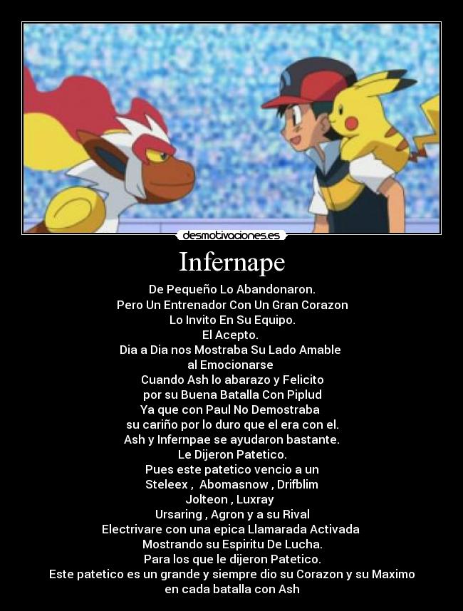 Infernape - De Pequeño Lo Abandonaron.
Pero Un Entrenador Con Un Gran Corazon
Lo Invito En Su Equipo.
El Acepto. 
Dia a Dia nos Mostraba Su Lado Amable 
al Emocionarse 
Cuando Ash lo abarazo y Felicito
por su Buena Batalla Con Piplud
Ya que con Paul No Demostraba 
su cariño por lo duro que el era con el.
Ash y Infernpae se ayudaron bastante.
Le Dijeron Patetico.
Pues este patetico vencio a un
 Steleex ,  Abomasnow , Drifblim 
Jolteon , Luxray 
Ursaring , Agron y a su Rival
Electrivare con una epica Llamarada Activada 
Mostrando su Espiritu De Lucha.
Para los que le dijeron Patetico.
Este patetico es un grande y siempre dio su Corazon y su Maximo
en cada batalla con Ash