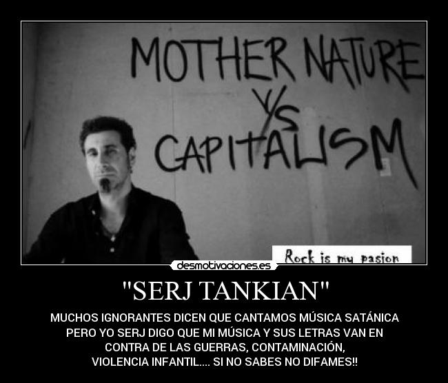 SERJ TANKIAN - MUCHOS IGNORANTES DICEN QUE CANTAMOS MÚSICA SATÁNICA
PERO YO SERJ DIGO QUE MI MÚSICA Y SUS LETRAS VAN EN
CONTRA DE LAS GUERRAS, CONTAMINACIÓN,
VIOLENCIA INFANTIL.... SI NO SABES NO DIFAMES!!