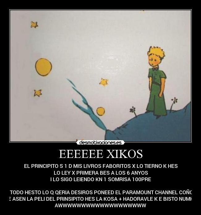 EEEEEE XIKOS - EL PRINCIPITO S 1 D MIS LIVROS FABORITOS X LO TIERNO K HES
LO LEY X PRIMERA BES A LOS 6 ANYOS
I LO SIGO LEIENDO KN 1 SOMRISA 100PRE

AH TODO HESTO LO Q QERIA DESIROS PONEED EL PARAMOUNT CHANNEL COÑOYA
KE ASEN LA PELI DEL PRINSIPITO HES LA KOSA + HADORAVLE K E BISTO NUMKA
AWWWWWWWWWWWWWWWWWWW