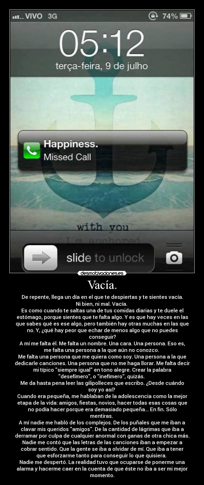 Vacía. - De repente, llega un día en el que te despiertas y te sientes vacía.
Ni bien, ni mal. Vacía.
Es como cuando te saltas una de tus comidas diarias y te duele el
estómago, porque sientes que te falta algo. Y es que hay veces en las
que sabes qué es ese algo, pero también hay otras muchas en las que
no. Y, ¿qué hay peor que echar de menos algo que no puedes
conseguir?
A mí me falta él. Me falta un nombre. Una cara. Una persona. Eso es,
me falta una persona a la que aún no conozco.
Me falta una persona que me quiera como soy. Una persona a la que
dedicarle canciones. Una persona que no me haga llorar. Me falta decir
mi típico siempre igual en tono alegre. Crear la palabra
desefímero, o inefímero, quizás.
Me da hasta pena leer las gilipolleces que escribo. ¿Desde cuándo
soy yo así?
Cuando era pequeña, me hablaban de la adolescencia como la mejor
etapa de la vida: amigos, fiestas, novios, hacer todas esas cosas que
no podía hacer porque era demasiado pequeña... En fin. Sólo
mentiras.
A mí nadie me habló de los complejos. De los puñales que me iban a
clavar mis queridos amigos. De la cantidad de lágrimas que iba a
derramar por culpa de cualquier anormal con ganas de otra chica más.
Nadie me contó que las letras de las canciones iban a empezar a
cobrar sentido. Que la gente se iba a olvidar de mí. Que iba a tener
que esforzarme tanto para conseguir lo que quisiera.
Nadie me despertó. La realidad tuvo que ocuparse de ponerme una
alarma y hacerme caer en la cuenta de que éste no iba a ser mi mejor
momento.
