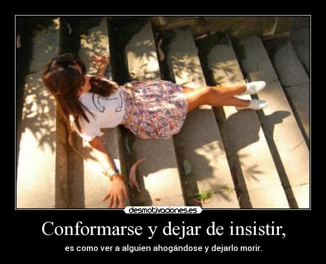 Conformarse y dejar de insistir, - es como ver a alguien ahogándose y dejarlo morir.
