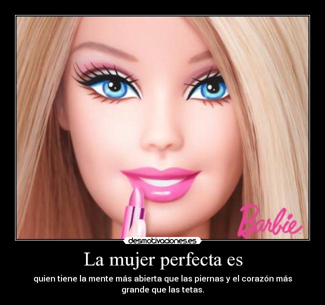 La mujer perfecta es - quien tiene la mente más abierta que las piernas y el corazón más
grande que las tetas.