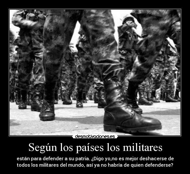 Según los países los militares - están para defender a su patria. ¿Digo yo,no es mejor deshacerse de
todos los militares del mundo, así ya no habría de quien defenderse?