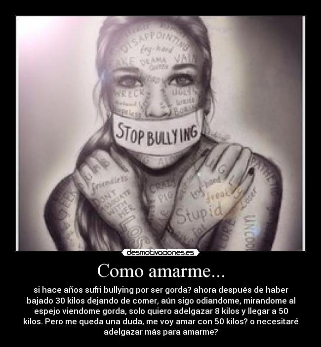 Como amarme... - si hace años sufri bullying por ser gorda? ahora después de haber
bajado 30 kilos dejando de comer, aún sigo odiandome, mirandome al
espejo viendome gorda, solo quiero adelgazar 8 kilos y llegar a 50
kilos. Pero me queda una duda, me voy amar con 50 kilos? o necesitaré
adelgazar más para amarme?