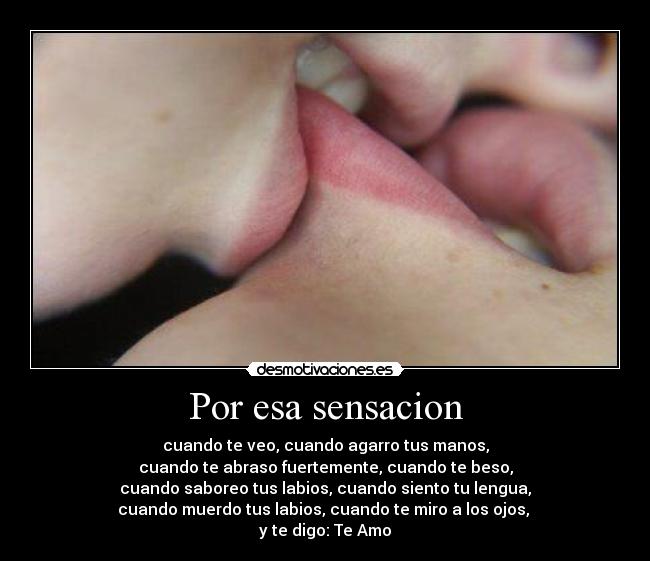 Por esa sensacion - cuando te veo, cuando agarro tus manos,
cuando te abraso fuertemente, cuando te beso,
cuando saboreo tus labios, cuando siento tu lengua,
cuando muerdo tus labios, cuando te miro a los ojos,
y te digo: Te Amo