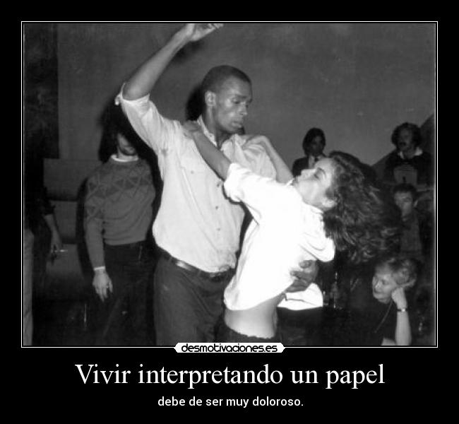Vivir interpretando un papel - debe de ser muy doloroso.