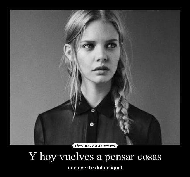 Y hoy vuelves a pensar cosas - que ayer te daban igual.