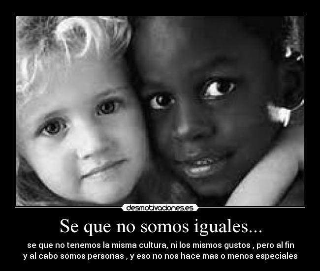 Se que no somos iguales... - se que no tenemos la misma cultura, ni los mismos gustos , pero al fin
y al cabo somos personas , y eso no nos hace mas o menos especiales