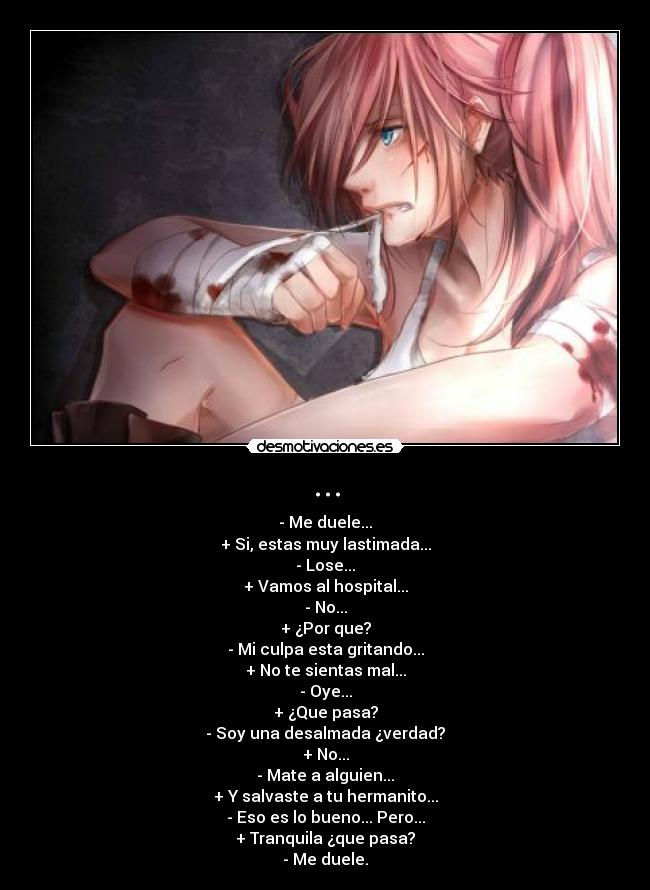 ... - - Me duele...
+ Si, estas muy lastimada...
- Lose...
+ Vamos al hospital...
- No...
+ ¿Por que?
- Mi culpa esta gritando...
+ No te sientas mal...
- Oye...
+ ¿Que pasa?
- Soy una desalmada ¿verdad?
+ No...
- Mate a alguien...
+ Y salvaste a tu hermanito...
- Eso es lo bueno... Pero...
+ Tranquila ¿que pasa?
- Me duele.