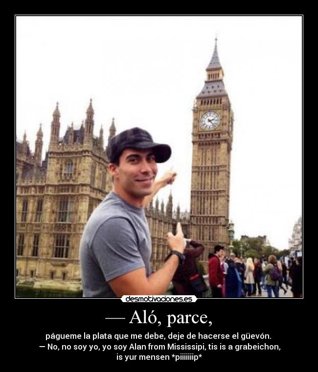— Aló, parce, - págueme la plata que me debe, deje de hacerse el güevón.
— No, no soy yo, yo soy Alan from Mississipi, tis is a grabeichon,
is yur mensen *piiiiiiip*