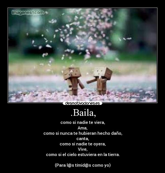 .Baila, - como si nadie te viera,
Ama,
como si nunca te hubieran hecho daño,
canta,
como si nadie te oyera,
Vive,
como si el cielo estuviera en la tierra.

(Para l@s tímid@s como yo)